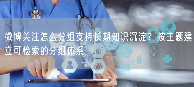 微博关注怎么分组支持长期知识沉淀？按主题建立可检索的分组体系