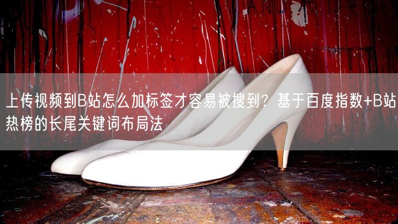 上传视频到B站怎么加标签才容易被搜到？基于百度指数+B站热榜的长尾关键词布局法