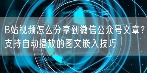 B站视频怎么分享到微信公众号文章？支持自动播放的图文嵌入技巧