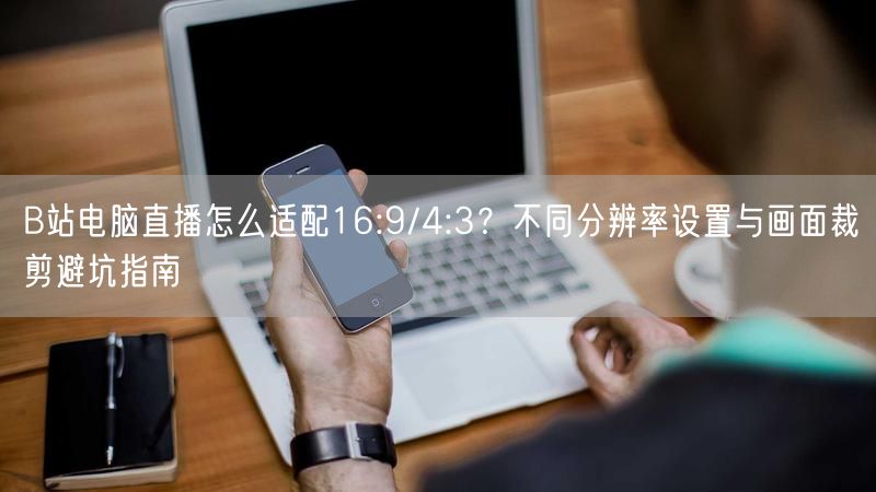 B站电脑直播怎么适配16:9/4:3？不同分辨率设置与画面裁剪避坑指南