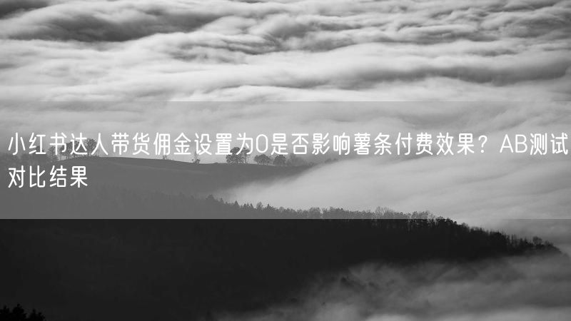 小红书达人带货佣金设置为0是否影响薯条付费效果？AB测试对比结果