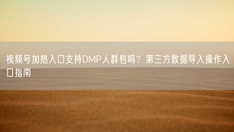 视频号加热入口支持DMP人群包吗？第三方数据导入操作入口指南