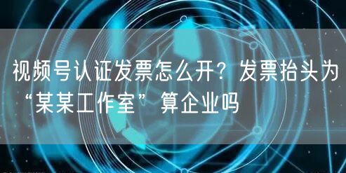视频号认证发票怎么开？发票抬头为“某某工作室”算企业吗