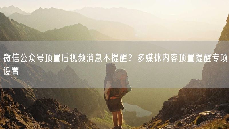 微信公众号顶置后视频消息不提醒？多媒体内容顶置提醒专项设置