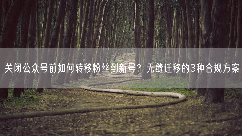 关闭公众号前如何转移粉丝到新号？无缝迁移的3种合规方案