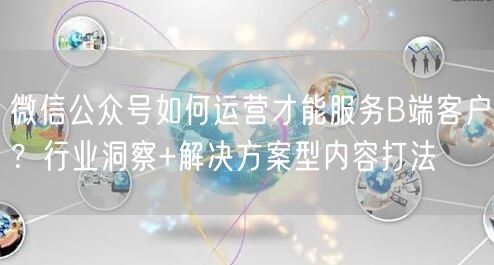 微信公众号如何运营才能服务B端客户？行业洞察+解决方案型内容打法