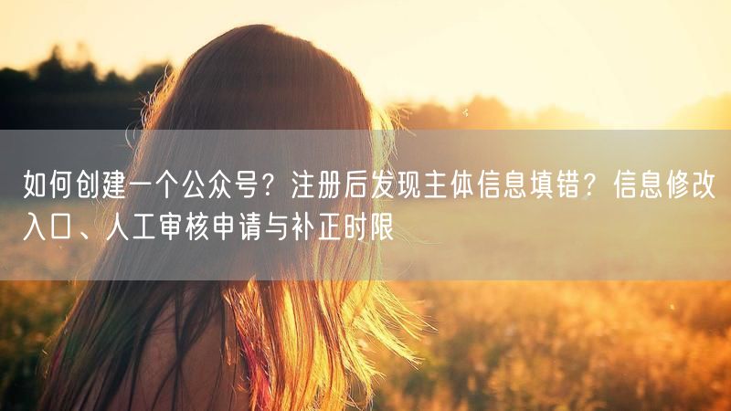 如何创建一个公众号？注册后发现主体信息填错？信息修改入口、人工审核申请与补正时限