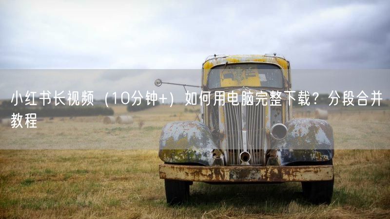 小红书长视频（10分钟+）如何用电脑完整下载？分段合并教程