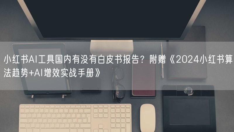 小红书AI工具国内有没有白皮书报告？附赠《2024小红书算法趋势+AI增效实战手册》