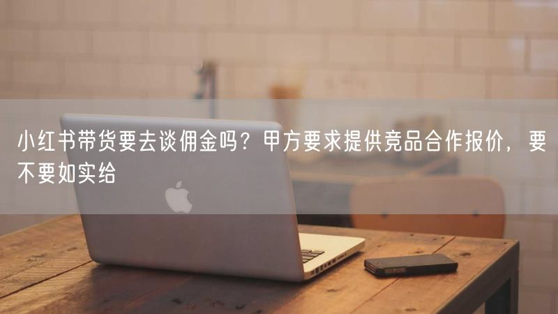 小红书带货要去谈佣金吗？甲方要求提供竞品合作报价，要不要如实给