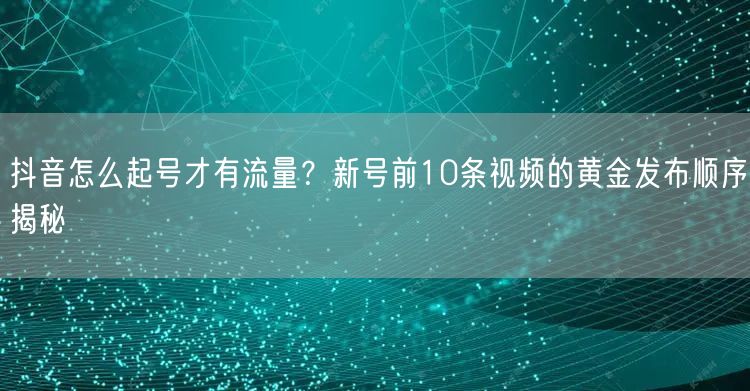 抖音怎么起号才有流量？新号前10条视频的黄金发布顺序揭秘