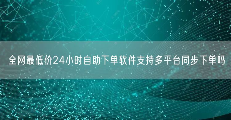 全网最低价24小时自助下单软件支持多平台同步下单吗