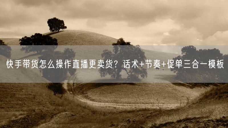 快手带货怎么操作直播更卖货？话术+节奏+促单三合一模板