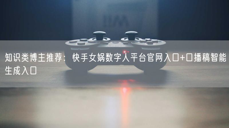 知识类博主推荐：快手女娲数字人平台官网入口+口播稿智能生成入口