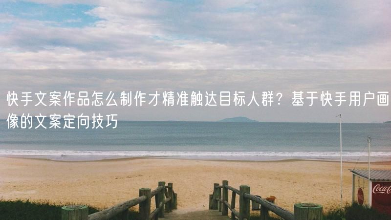 快手文案作品怎么制作才精准触达目标人群？基于快手用户画像的文案定向技巧