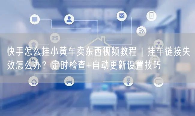 快手怎么挂小黄车卖东西视频教程｜挂车链接失效怎么办？定时检查+自动更新设置技巧