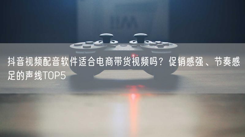 抖音视频配音软件适合电商带货视频吗？促销感强、节奏感足的声线TOP5