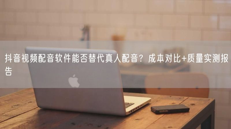 抖音视频配音软件能否替代真人配音？成本对比+质量实测报告