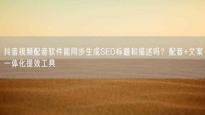 抖音视频配音软件能同步生成SEO标题和描述吗？配音+文案一体化提效工具