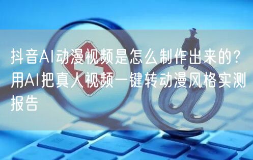 抖音AI动漫视频是怎么制作出来的？用AI把真人视频一键转动漫风格实测报告