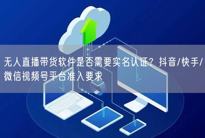 无人直播带货软件是否需要实名认证？抖音/快手/微信视频号平台准入要求