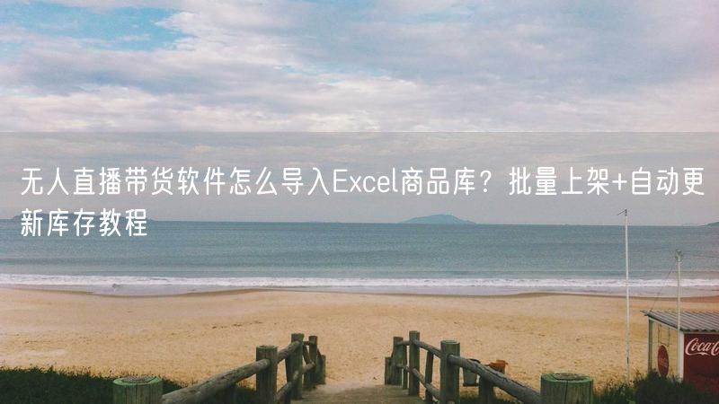 无人直播带货软件怎么导入Excel商品库？批量上架+自动更新库存教程