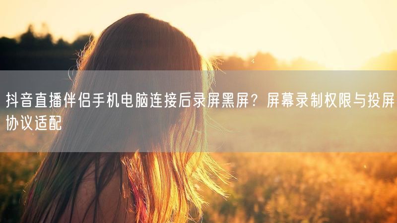抖音直播伴侣手机电脑连接后录屏黑屏？屏幕录制权限与投屏协议适配