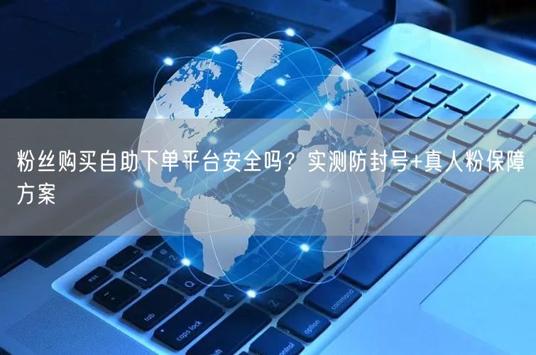 粉丝购买自助下单平台安全吗？实测防封号+真人粉保障方案