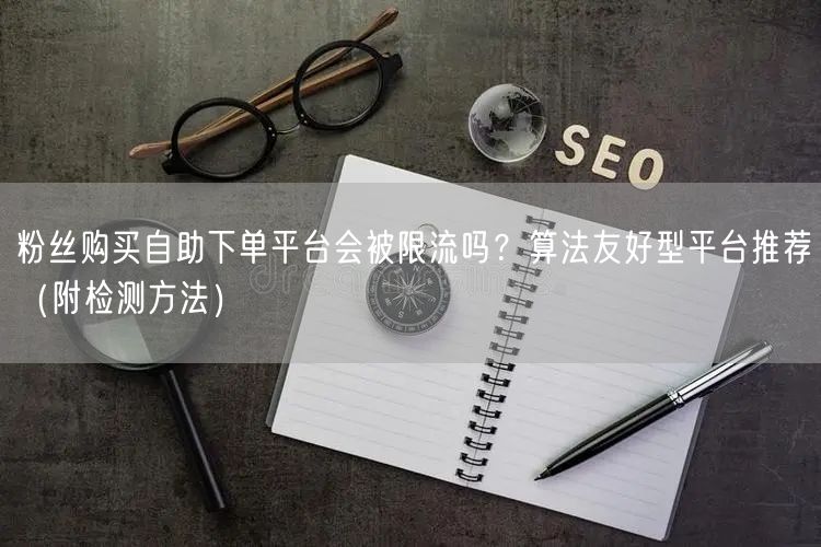 粉丝购买自助下单平台会被限流吗？算法友好型平台推荐（附检测方法）
