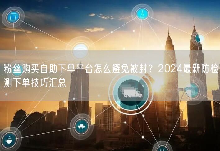 粉丝购买自助下单平台怎么避免被封？2024最新防检测下单技巧汇总