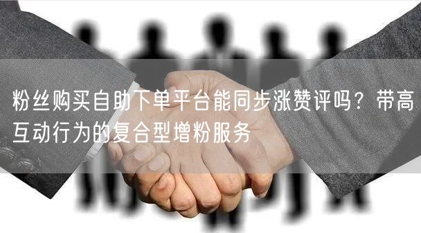粉丝购买自助下单平台能同步涨赞评吗？带高互动行为的复合型增粉服务