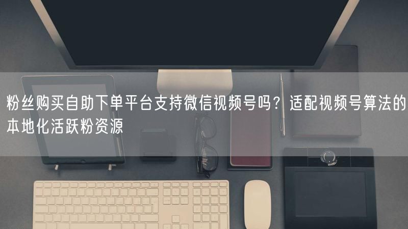 粉丝购买自助下单平台支持微信视频号吗？适配视频号算法的本地化活跃粉资源