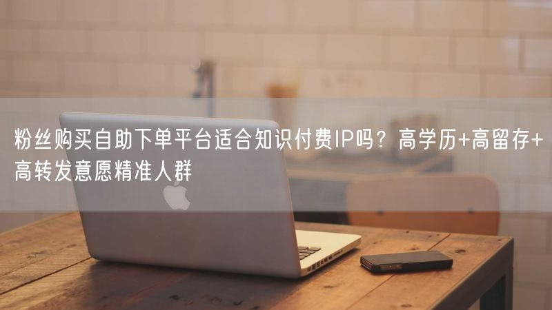 粉丝购买自助下单平台适合知识付费IP吗？高学历+高留存+高转发意愿精准人群