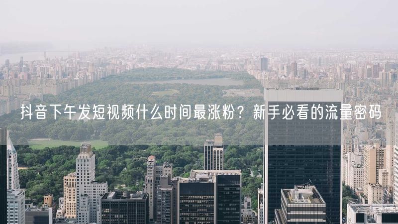 抖音下午发短视频什么时间最涨粉？新手必看的流量密码