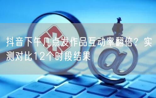 抖音下午几点发作品互动率翻倍？实测对比12个时段结果