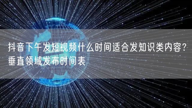抖音下午发短视频什么时间适合发知识类内容？垂直领域发布时间表