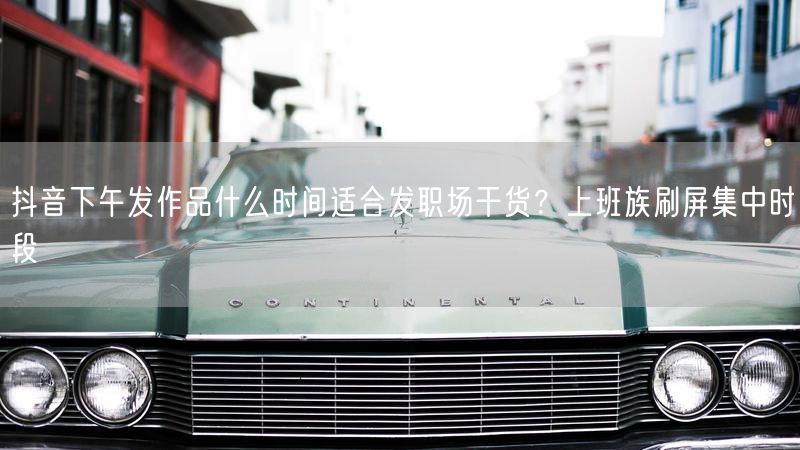 抖音下午发作品什么时间适合发职场干货？上班族刷屏集中时段