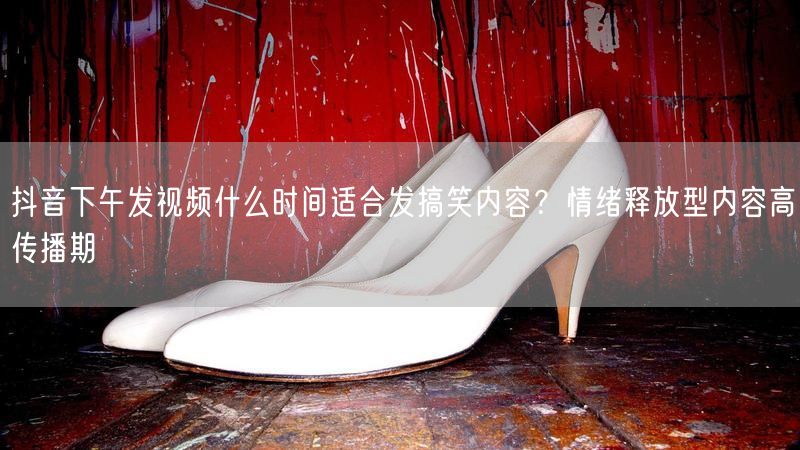 抖音下午发视频什么时间适合发搞笑内容？情绪释放型内容高传播期