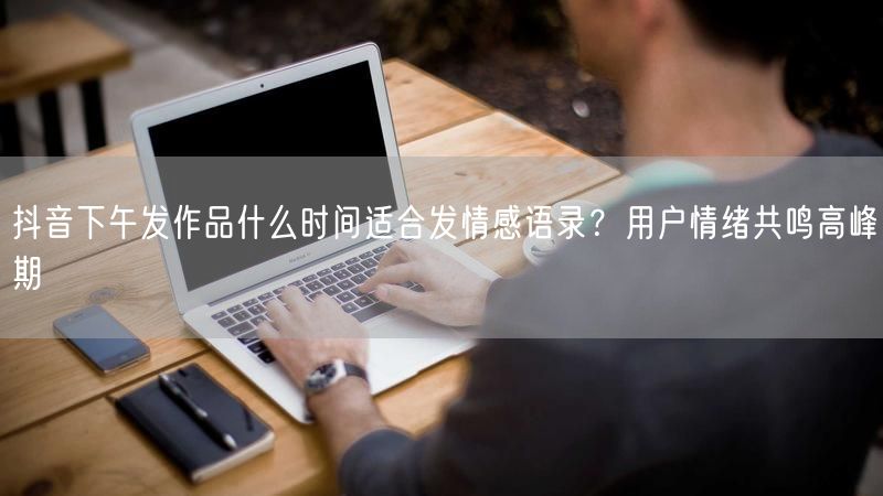 抖音下午发作品什么时间适合发情感语录？用户情绪共鸣高峰期