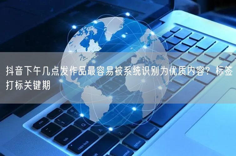 抖音下午几点发作品最容易被系统识别为优质内容？标签打标关键期