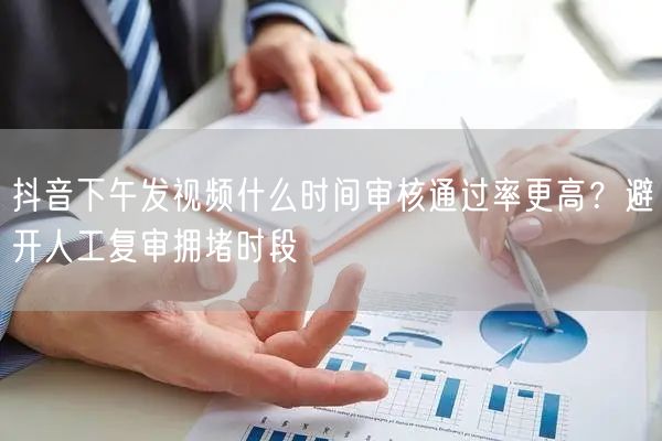 抖音下午发视频什么时间审核通过率更高？避开人工复审拥堵时段