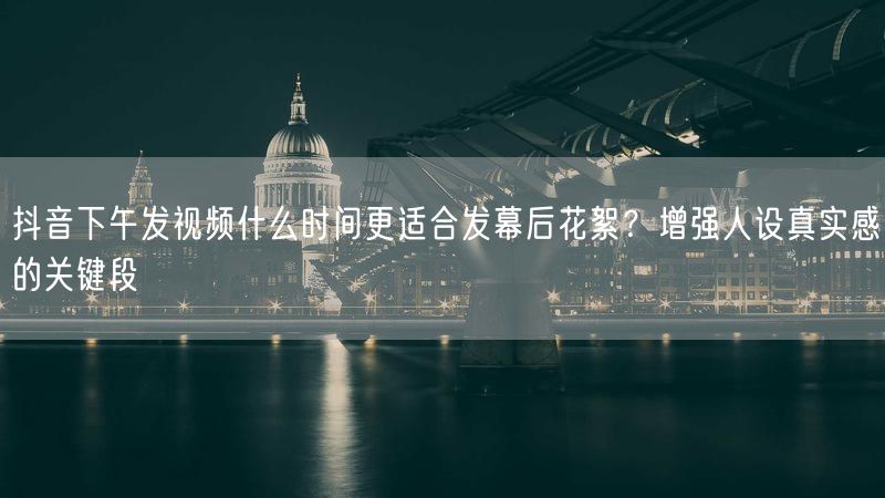 抖音下午发视频什么时间更适合发幕后花絮？增强人设真实感的关键段