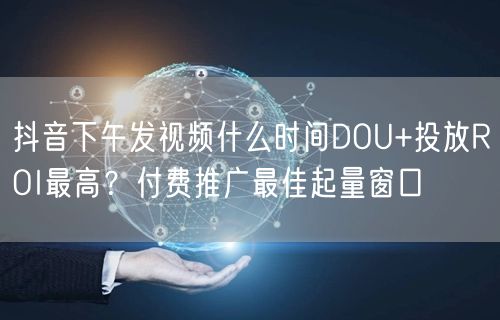抖音下午发视频什么时间DOU+投放ROI最高？付费推广最佳起量窗口
