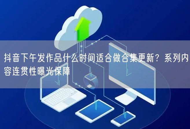 抖音下午发作品什么时间适合做合集更新？系列内容连贯性曝光保障