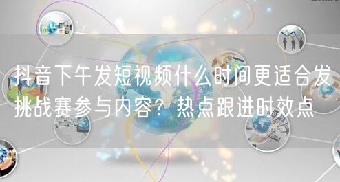 抖音下午发短视频什么时间更适合发挑战赛参与内容？热点跟进时效点