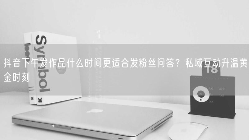 抖音下午发作品什么时间更适合发粉丝问答？私域互动升温黄金时刻