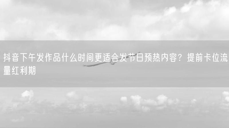 抖音下午发作品什么时间更适合发节日预热内容？提前卡位流量红利期