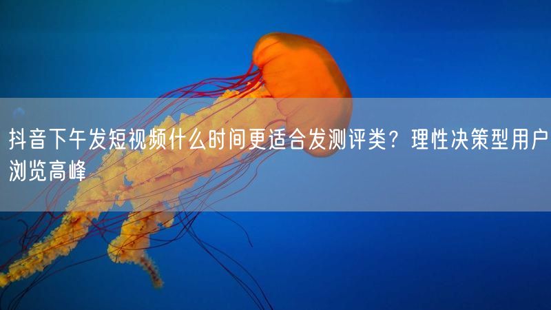 抖音下午发短视频什么时间更适合发测评类？理性决策型用户浏览高峰