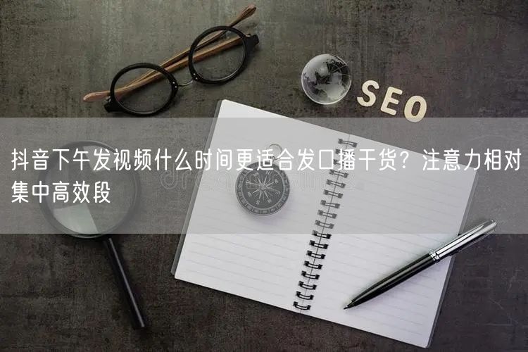 抖音下午发视频什么时间更适合发口播干货？注意力相对集中高效段