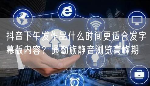 抖音下午发作品什么时间更适合发字幕版内容？通勤族静音浏览高峰期